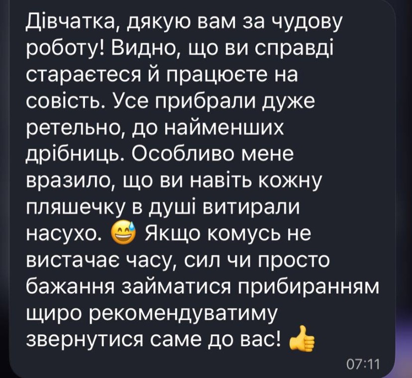 Відгук у Telegram: «Дівчатка, дякую вам за чудову роботу! Видно, що ви справді стараєтеся й працюєте на совість. Усе прибрали дуже ретельно, до найменших дрібниць. Особливо мене вразило, що ви навіть кожну пляшечку в душі витирали насухо. Якщо комусь не вистачає часу, сил чи просто бажання займатися прибиранням — щиро рекомендуватиму звернутися саме до вас!»